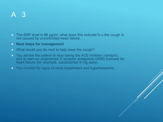 A 3
 The BNP level is 86 pg/ml, what does this indicate?s o the cough is
not caused by uncontrolled heart failure.
 Next steps for management
 What would you do next to help ease the cough?
 You advise the patient to stop taking the ACE inhibitor (ramipril),
and to start an angiotensin II receptor antagonist (ARB) licensed for
heart failure (for example, candesartan 8 mg daily).
 You monitor for signs of renal impairment and hyperkalaemia.
 