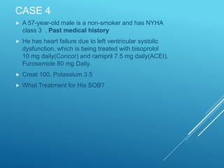 CASE 4
 A 57-year-old male is a non-smoker and has NYHA
class 3 . Past medical history
 He has heart failure due to left ventricular systolic
dysfunction, which is being treated with bisoprolol
10 mg daily(Concor) and ramipril 7.5 mg daily(ACEI).
Furosemide 80 mg Daily.
 Creat 100, Potassium 3.5
 What Treatment for His SOB?
 
