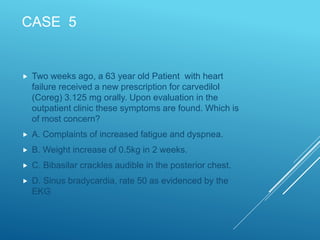 CASE 5
 Two weeks ago, a 63 year old Patient with heart
failure received a new prescription for carvedilol
(Coreg) 3.125 mg orally. Upon evaluation in the
outpatient clinic these symptoms are found. Which is
of most concern?
 A. Complaints of increased fatigue and dyspnea.
 B. Weight increase of 0.5kg in 2 weeks.
 C. Bibasilar crackles audible in the posterior chest.
 D. Sinus bradycardia, rate 50 as evidenced by the
EKG
 