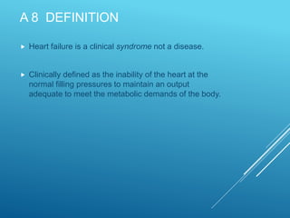 A 8 DEFINITION
 Heart failure is a clinical syndrome not a disease.
 Clinically defined as the inability of the heart at the
normal filling pressures to maintain an output
adequate to meet the metabolic demands of the body.
 