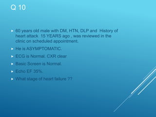 Q 10
 60 years old male with DM, HTN, DLP and History of
heart attack 15 YEARS ago , was reviewed in the
clinic on scheduled appointment.
 He is ASYMPTOMATIC.
 ECG is Normal. CXR clear
 Basic Screen is Normal.
 Echo EF 35%.
 What stage of heart failure ??
 