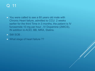 Q 11
 You were called to see a 60 years old male with
Chronic Heart failure, admitted to CCU 2 weeks
earlier for the third Time in 3 months, the patient is IV
furosemide 10 mg per hour , IV Dopamine (2MICS),
IN addition to ACEI, BB, MRA, Statins.
 Still SOB .
 What stage of heart failure ??
 