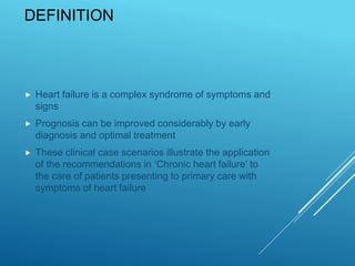 DEFINITION
 Heart failure is a complex syndrome of symptoms and
signs
 Prognosis can be improved considerably by early
diagnosis and optimal treatment
 These clinical case scenarios illustrate the application
of the recommendations in ‘Chronic heart failure’ to
the care of patients presenting to primary care with
symptoms of heart failure
 