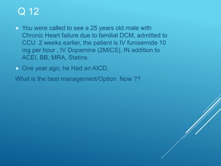 Q 12
 You were called to see a 25 years old male with
Chronic Heart failure due to familial DCM, admitted to
CCU 2 weeks earlier, the patient is IV furosemide 10
mg per hour , IV Dopamine (2MICS), IN addition to
ACEI, BB, MRA, Statins.
 One year ago, he Had an AICD.
What is the best management/Option Now ??
 