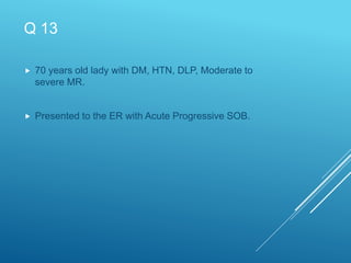 Q 13
 70 years old lady with DM, HTN, DLP, Moderate to
severe MR.
 Presented to the ER with Acute Progressive SOB.
 