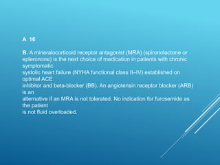 A 16
B. A mineralocorticoid receptor antagonist (MRA) (spironolactone or
epleronone) is the next choice of medication in patients with chronic
symptomatic
systolic heart failure (NYHA functional class II–IV) established on
optimal ACE
inhibitor and beta-blocker (BB). An angiotensin receptor blocker (ARB)
is an
alternative if an MRA is not tolerated. No indication for furosemide as
the patient
is not fluid overloaded.
 