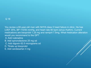 Q 18
You review a 60-year-old man with NHYA class II heart failure in clinic. He has
LVEF 35%, BP 110/50 mmHg, and heart rate 80 bpm (sinus rhythm). Current
medications are bisoprolol 1.25 mg and ramipril 7.5mg. What medication alteration
would you recommend to the GP?
A. Add ivabradine
B. Add spironolactone 25 mg od
C. Add digoxin 62.5 micrograms od
D. Titrate up bisoprolol
E. Add candesartan 4 mg
 