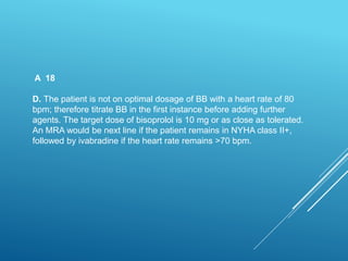 A 18
D. The patient is not on optimal dosage of BB with a heart rate of 80
bpm; therefore titrate BB in the first instance before adding further
agents. The target dose of bisoprolol is 10 mg or as close as tolerated.
An MRA would be next line if the patient remains in NYHA class II+,
followed by ivabradine if the heart rate remains >70 bpm.
 