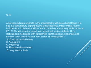 Q 19
A 35-year-old man presents to the medical take with acute heart failure. He
has a 2-week history of progressive breathlessness. Past medical history
includes type II diabetes mellitus. An echocardiogram subsequently shows an
EF of 25% with anterior, septal, and lateral wall motion defects. He is
stabilized on medication with furosemide, spironolactone, bisoprolol, and
ramipril. What would be your next course of investigation?
A. Endomyocardial biopsy
B. Angiogram
C. Viral titres
D. Exercise tolerance test
E. lung function tests
 