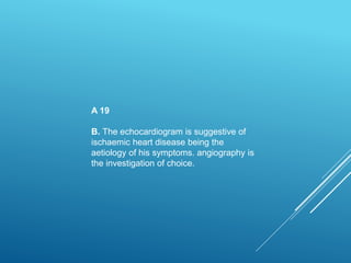 A 19
B. The echocardiogram is suggestive of
ischaemic heart disease being the
aetiology of his symptoms. angiography is
the investigation of choice.
 