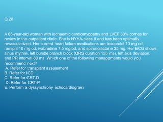 Q 20
A 65-year-old woman with ischaemic cardiomyopathy and LVEF 30% comes for
review in the outpatient clinic. She is NYHA class II and has been optimally
revascularized. Her current heart failure medications are bisoprolol 10 mg od,
ramipril 10 mg od, ivabradine 7.5 mg bd, and spironolactone 25 mg. Her ECG shows
sinus rhythm, left bundle branch block (QRS duration 135 ms), left axis deviation,
and PR interval 80 ms. Which one of the following managements would you
recommend next?
A. Refer for transplant assessment
B. Refer for ICD
C. Refer for CRT-D
D. Refer for CRT-P
E. Perform a dyssynchrony echocardiogram
 