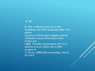 A 20
C. This is difficult as the 20 2 ESC
Guidelines and NICE Guidelines differ. The
patient
remains in NYHA class II despite optimal
medication and an ECG shows sinus
rhythm and
LBBB. The ESC recommends CRT -D in
patients in sinus rhythm with a QRS
duration of
≥ 30 ms, LBBB QRS morphology, and an
EF ≤30%
 