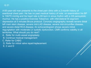 Q 21
A 65-year-old man presents to the chest pain clinic with a 2-month history of
exertional chest pain. He has no past medical history of note. on examination his BP
is 130/70 mmHg and his heart rate is 65 bpm in sinus rhythm with a 3/6 pansystolic
murmur. He has a positive Exercise Tolearnce with inferolateral St segment
depression at 5 minutes Bruce protocol. Coronary angiography reveals severe distal
left main stem disease, severe mid-LAD disease, severe mid-circumflex disease,
and severe distal RCA disease. An echocardiogram shows severe mitral
regurgitation with moderate LV systolic dysfunction. CMR confirms viability in all
territories. What should you do next?
A. Refer for multi-vessel angioplasty
B. Continue medical management
C. Refer for CABG
D. Refer for mitral valve repair/replacement
E. C and D
 