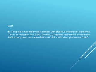 A 21
E. This patient has triple vessel disease with objective evidence of ischaemia.
This is an indication for CABG. The ESC Guidelines recommend concomitant
MVR if the patient has severe MR and LVEF >30% when planned for CABG.
 