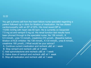 Q 22
You get a phone call from the heart failure nurse specialist regarding a
patient followed up in clinic for titration of medication. He has dilated
cardiomyopathy with an EF of 30%. His most recent BP is
110/60 mmHg with heart rate 60 bpm. He is currently on bisoprolol
7.5 mg od and ramipril 5 mg od. His renal function test results have
been phoned through to the specialist nurse: Na 136 mmol/L, K
5.5 mmol/L, urea 13 mmol/L, creatinine 270 µmol/L. (Baseline before
titration of ACE inhibitor: Na 138 mmol/L, K 4.8 mmol/L, urea 8 mmol/L,
creatinine 180 µmol/L.) What would be your advice?
A. Continue current medication and recheck u&E at week
B. Stop ramipril and recheck u&E at 1 week
C. Add spironolactone and recheck u&E at 1 week
D. Halve dose of ramipril and recheck u&E at 1 week
E. Stop all medication and recheck u&E at 1 week
 