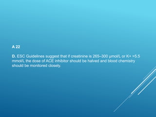 A 22
D. ESC Guidelines suggest that if creatinine is 265–300 μmol/L or K+ >5.5
mmol/L the dose of ACE inhibitor should be halved and blood chemistry
should be monitored closely.
 