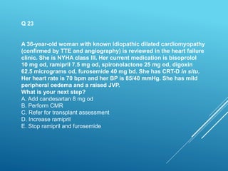 Q 23
A 36-year-old woman with known idiopathic dilated cardiomyopathy
(confirmed by TTE and angiography) is reviewed in the heart failure
clinic. She is NYHA class III. Her current medication is bisoprolol
10 mg od, ramipril 7.5 mg od, spironolactone 25 mg od, digoxin
62.5 micrograms od, furosemide 40 mg bd. She has CRT-D in situ.
Her heart rate is 70 bpm and her BP is 85/40 mmHg. She has mild
peripheral oedema and a raised JVP.
What is your next step?
A. Add candesartan 8 mg od
B. Perform CMR
C. Refer for transplant assessment
D. Increase ramipril
E. Stop ramipril and furosemide
 