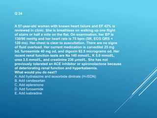 Q 24
A 57-year-old woman with known heart failure and EF 42% is
reviewed in clinic. She is breathless on walking up one flight
of stairs or half a mile on the flat. On examination, her BP is
130/90 mmHg and her heart rate is 75 bpm (SR, ECG QRS <
120 ms). Her chest is clear to auscultation. There are no signs
of fluid overload. Her current medication is carvedilol 25 mg
bd, furosemide 40 mg od, and digoxin 62.5 micrograms od. Her
recent renal function tests are Na 140 mmol/L, K 5.0 mmol/L,
urea 3.5 mmol/L, and creatinine 236 μmol/L. She has not
previously tolerated an ACE inhibitor or spironolactone because
of deteriorating renal function and hyperkalaemia.
What would you do next?
A. Add hydralazine and isosorbide dinitrate (H-ISDN)
B. Add candesartan
C. Add eplerenone
D. Add furosemide
E. Add ivabradine
 