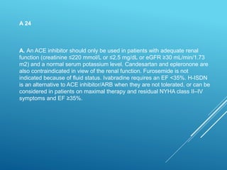 A 24
A. An ACE inhibitor should only be used in patients with adequate renal
function (creatinine ≤220 mmol/L or ≤2.5 mg/dL or eGFR ≥30 mL/min/1.73
m2) and a normal serum potassium level. Candesartan and epleronone are
also contraindicated in view of the renal function. Furosemide is not
indicated because of fluid status. Ivabradine requires an EF <35%. H-ISDN
is an alternative to ACE inhibitor/ARB when they are not tolerated, or can be
considered in patients on maximal therapy and residual NYHA class II–IV
symptoms and EF ≥35%.
 