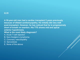 Q 25
A 30-year-old man had a cardiac transplant 5 years previously
because of dilated cardiomyopathy. He initially did very well
post-transplant. However, he has noticed that he is progressively
short of breath on exertion. His TTE shows mid and apical
anterior hypokinesia.
What is the most likely diagnosis?
A. Acute T-cell rejection
B. Non-Hodgkin’s lymphoma
C. Coronary vasculopathy
D. Sarcoidosis
E. None of the above
 