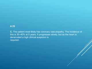 A 25
C. The patient most likely has coronary vasculopathy. The incidence of
this is 30–40% at 5 years. It progresses slowly, but as the heart is
denervated a high clinical suspicion is
required.
 