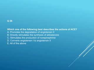 Q 26
Which one of the following best describes the actions of ACE?
A. Promotes the degradation of angiotensin II
B. Directly stimulates the synthesis of aldosterone
C. Stimulates the production of norepinephrine
D. Converts angiotensin I to angiotensin II
E. All of the above
 