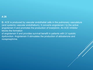 A 26
D. ACE is produced by vascular endothelial cells in the pulmonary vasculature
(and systemic vascular endothelium). It converts angiotensin I to the active
angiotensin II and promotes the production of bradykinin. An ACE inhibitor
blocks the formation
of angiotensin II and provides survival benefit in patients with LV systolic
dysfunction. Angiotensin II stimulates the production of aldosterone and
norepinephrine.
 