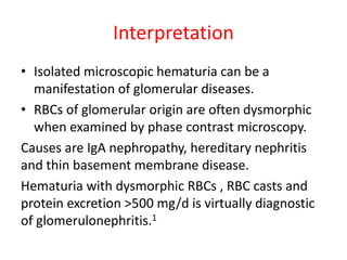 Interpretation
• Isolated microscopic hematuria can be a
manifestation of glomerular diseases.
• RBCs of glomerular origin are often dysmorphic
when examined by phase contrast microscopy.
Causes are IgA nephropathy, hereditary nephritis
and thin basement membrane disease.
Hematuria with dysmorphic RBCs , RBC casts and
protein excretion >500 mg/d is virtually diagnostic
of glomerulonephritis.1
 