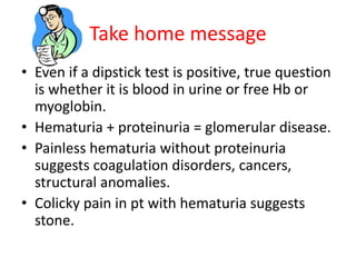 Take home message
• Even if a dipstick test is positive, true question
is whether it is blood in urine or free Hb or
myoglobin.
• Hematuria + proteinuria = glomerular disease.
• Painless hematuria without proteinuria
suggests coagulation disorders, cancers,
structural anomalies.
• Colicky pain in pt with hematuria suggests
stone.
 