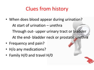 Clues from history
• When does blood appear during urination?
At start of urination – urethra
Through out- upper urinary tract or bladder
At the end- bladder neck or prostatic urethra
• Frequency and pain?
• H/o any medications?
• Family H/0 and travel H/0
 