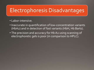 Electrophoresis Disadvantages
• Labor-intensive.
• Inaccurate in quantification of low-concentration variants
(HbA2) and in detection of fast variants (HbH, Hb Barts).
• The precision and accuracy for Hb A2 using scanning of
electrophoretic gels is poor (in comparison to HPLC).
 