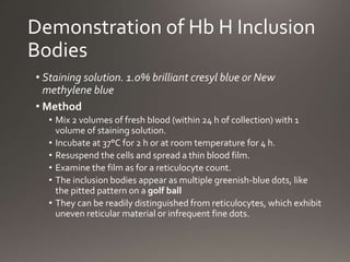 Demonstration of Hb H Inclusion
Bodies
• Staining solution. 1.0% brilliant cresyl blue or New
methylene blue
• Method
• Mix 2 volumes of fresh blood (within 24 h of collection) with 1
volume of staining solution.
• Incubate at 37°C for 2 h or at room temperature for 4 h.
• Resuspend the cells and spread a thin blood film.
• Examine the film as for a reticulocyte count.
• The inclusion bodies appear as multiple greenish-blue dots, like
the pitted pattern on a golf ball
• They can be readily distinguished from reticulocytes, which exhibit
uneven reticular material or infrequent fine dots.
 