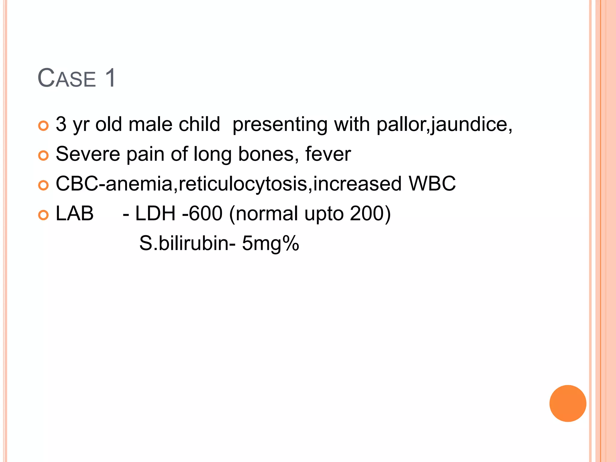 CASE 1
 3 yr old male child presenting with pallor,jaundice,
 Severe pain of long bones, fever
 CBC-anemia,reticulocytosis,increased WBC
 LAB - LDH -600 (normal upto 200)
S.bilirubin- 5mg%
 