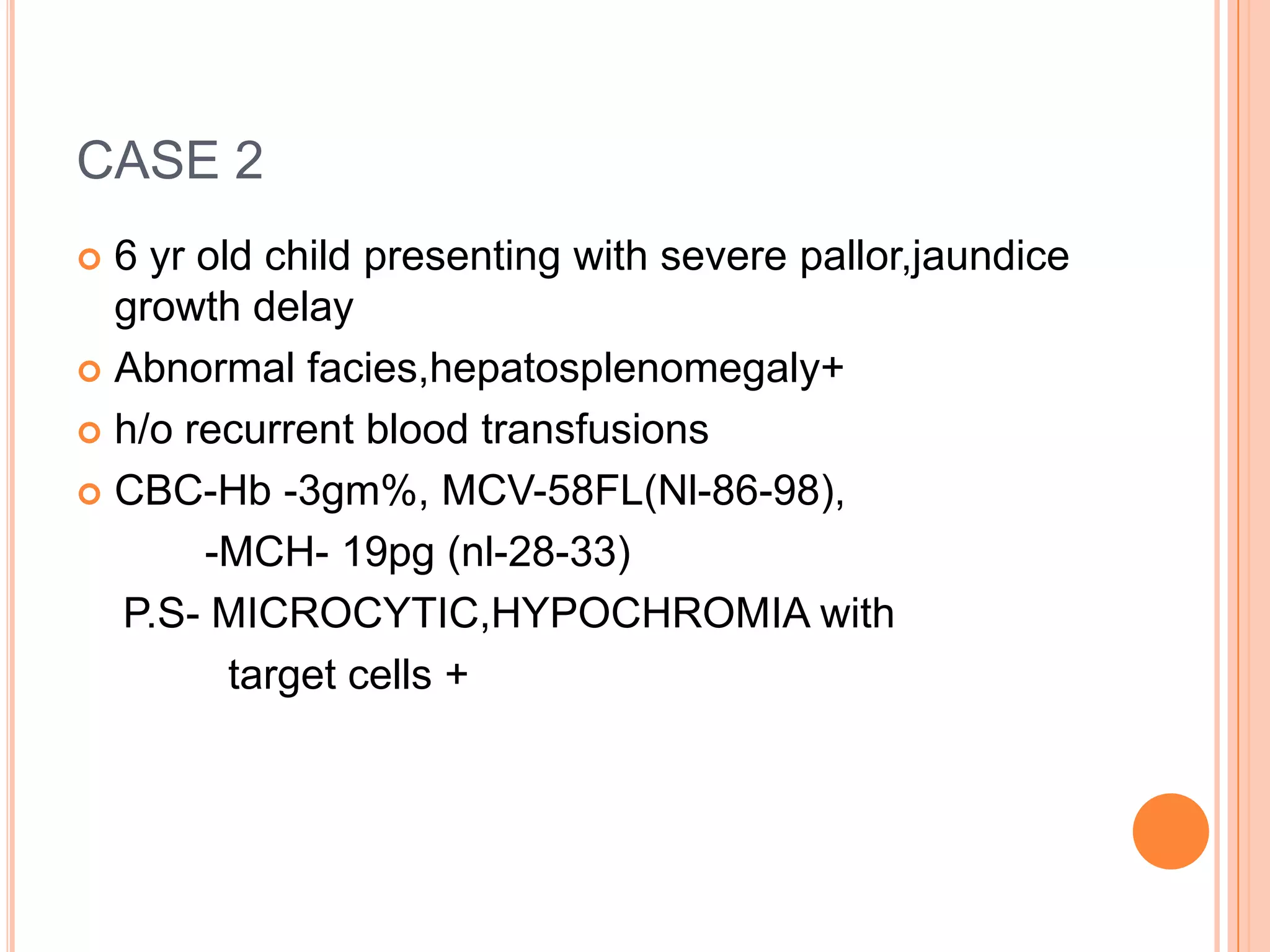 CASE 2
 6 yr old child presenting with severe pallor,jaundice
growth delay
 Abnormal facies,hepatosplenomegaly+
 h/o recurrent blood transfusions
 CBC-Hb -3gm%, MCV-58FL(Nl-86-98),
-MCH- 19pg (nl-28-33)
P.S- MICROCYTIC,HYPOCHROMIA with
target cells +
 