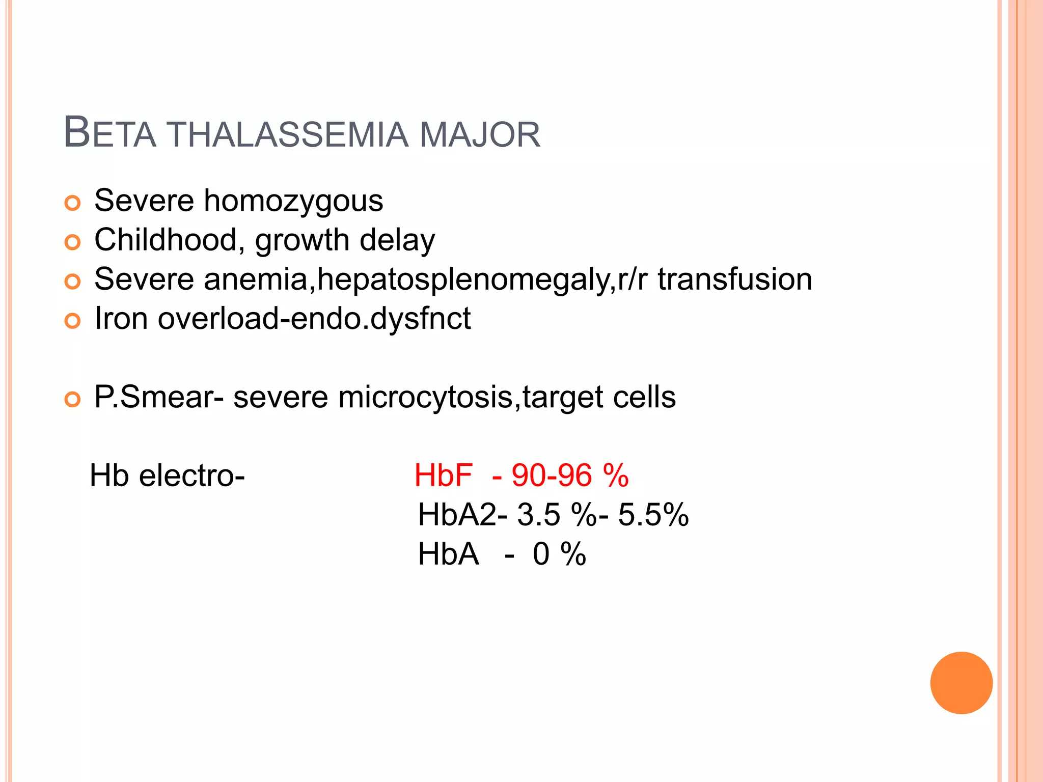 BETA THALASSEMIA MAJOR
 Severe homozygous
 Childhood, growth delay
 Severe anemia,hepatosplenomegaly,r/r transfusion
 Iron overload-endo.dysfnct
 P.Smear- severe microcytosis,target cells
Hb electro- HbF - 90-96 %
HbA2- 3.5 %- 5.5%
HbA - 0 %
 