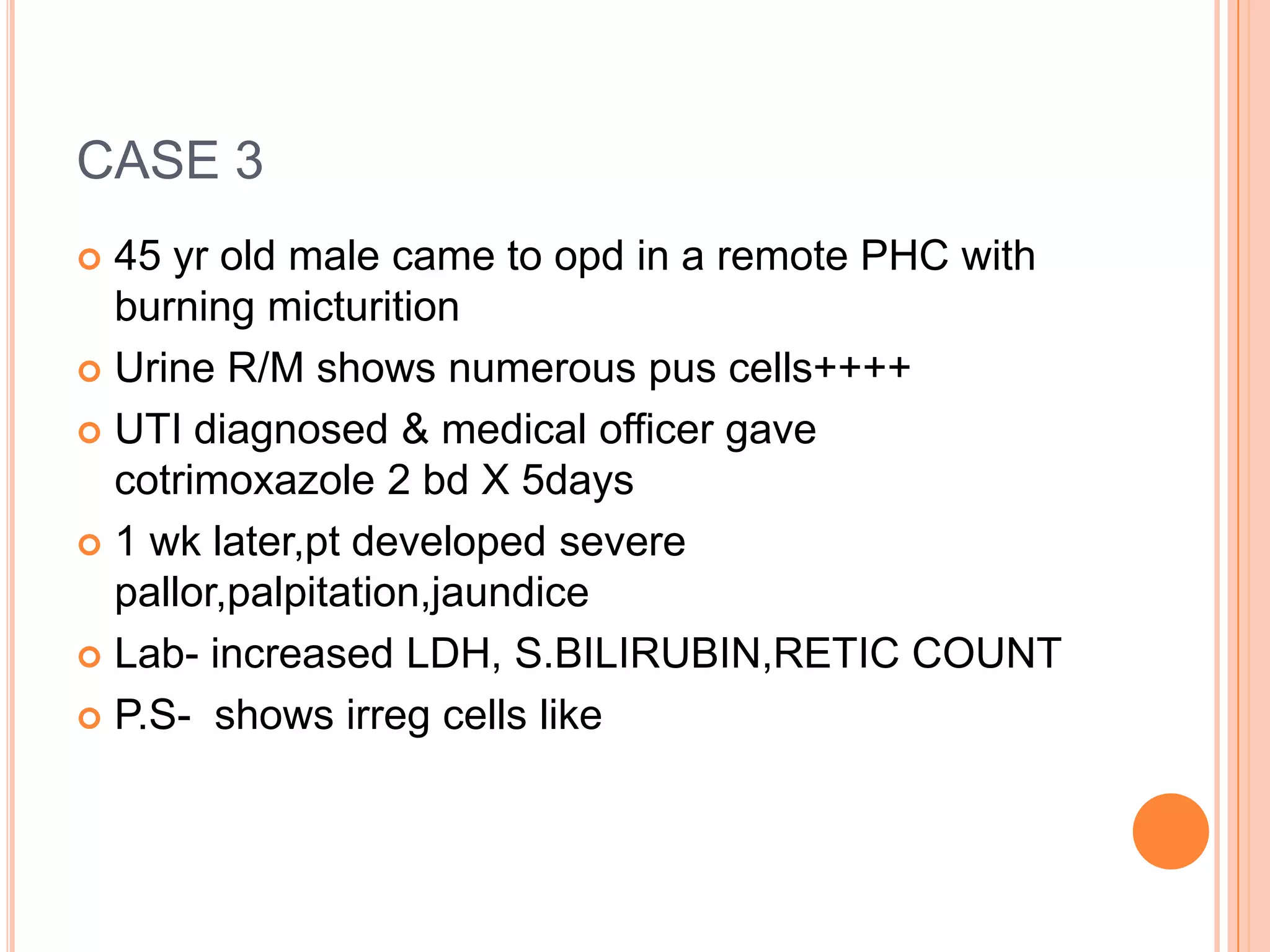 CASE 3
 45 yr old male came to opd in a remote PHC with
burning micturition
 Urine R/M shows numerous pus cells++++
 UTI diagnosed & medical officer gave
cotrimoxazole 2 bd X 5days
 1 wk later,pt developed severe
pallor,palpitation,jaundice
 Lab- increased LDH, S.BILIRUBIN,RETIC COUNT
 P.S- shows irreg cells like
 