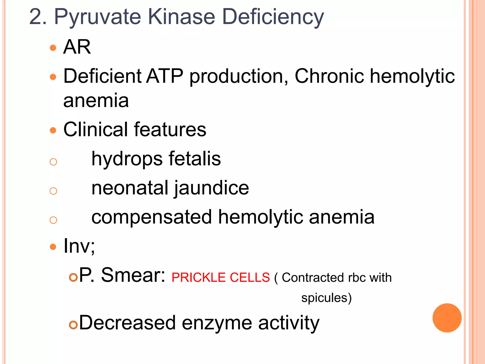 2. Pyruvate Kinase Deficiency
 AR
 Deficient ATP production, Chronic hemolytic
anemia
 Clinical features
o hydrops fetalis
o neonatal jaundice
o compensated hemolytic anemia
 Inv;
P. Smear: PRICKLE CELLS ( Contracted rbc with
spicules)
Decreased enzyme activity
 