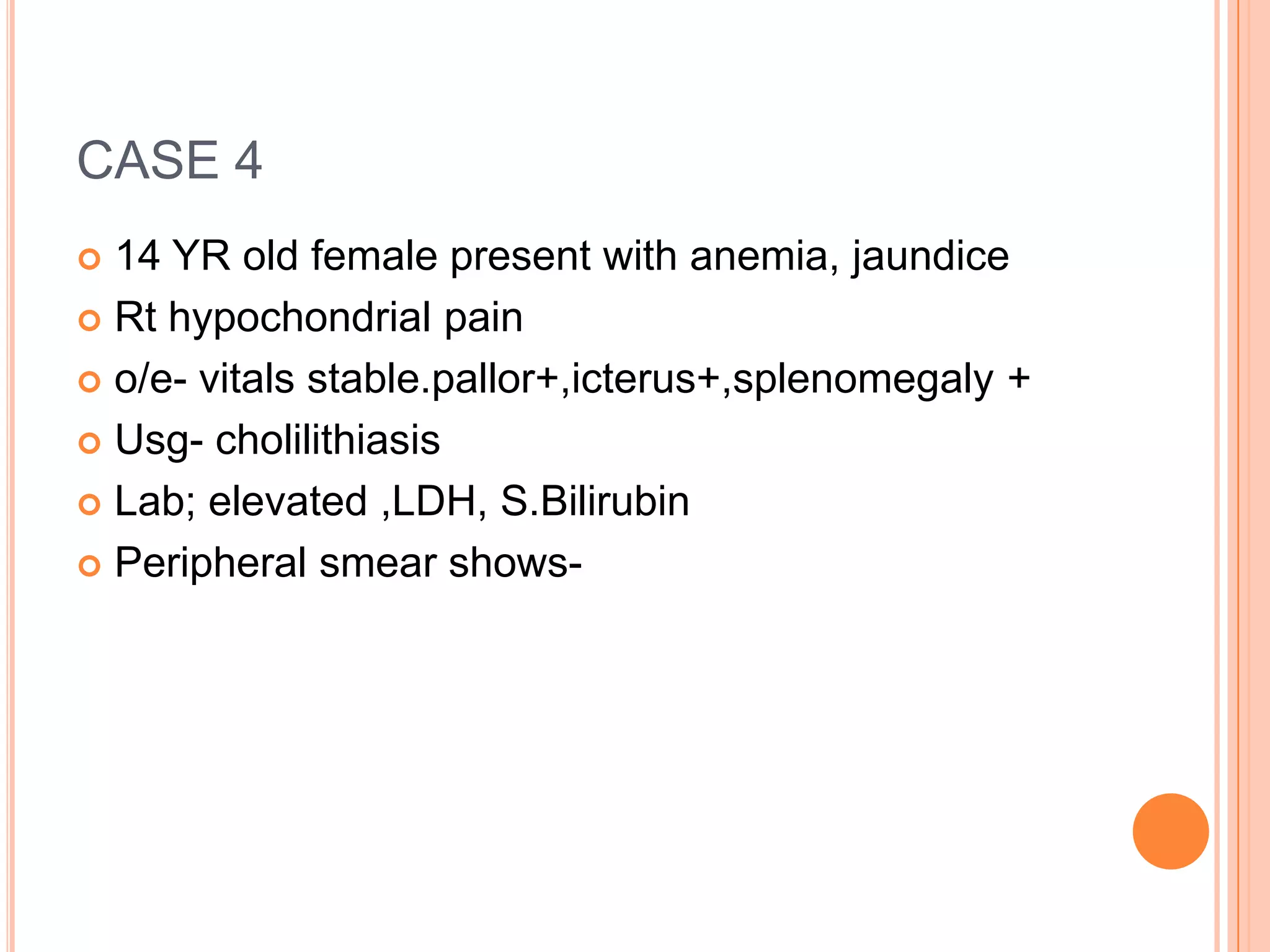 CASE 4
 14 YR old female present with anemia, jaundice
 Rt hypochondrial pain
 o/e- vitals stable.pallor+,icterus+,splenomegaly +
 Usg- cholilithiasis
 Lab; elevated ,LDH, S.Bilirubin
 Peripheral smear shows-
 