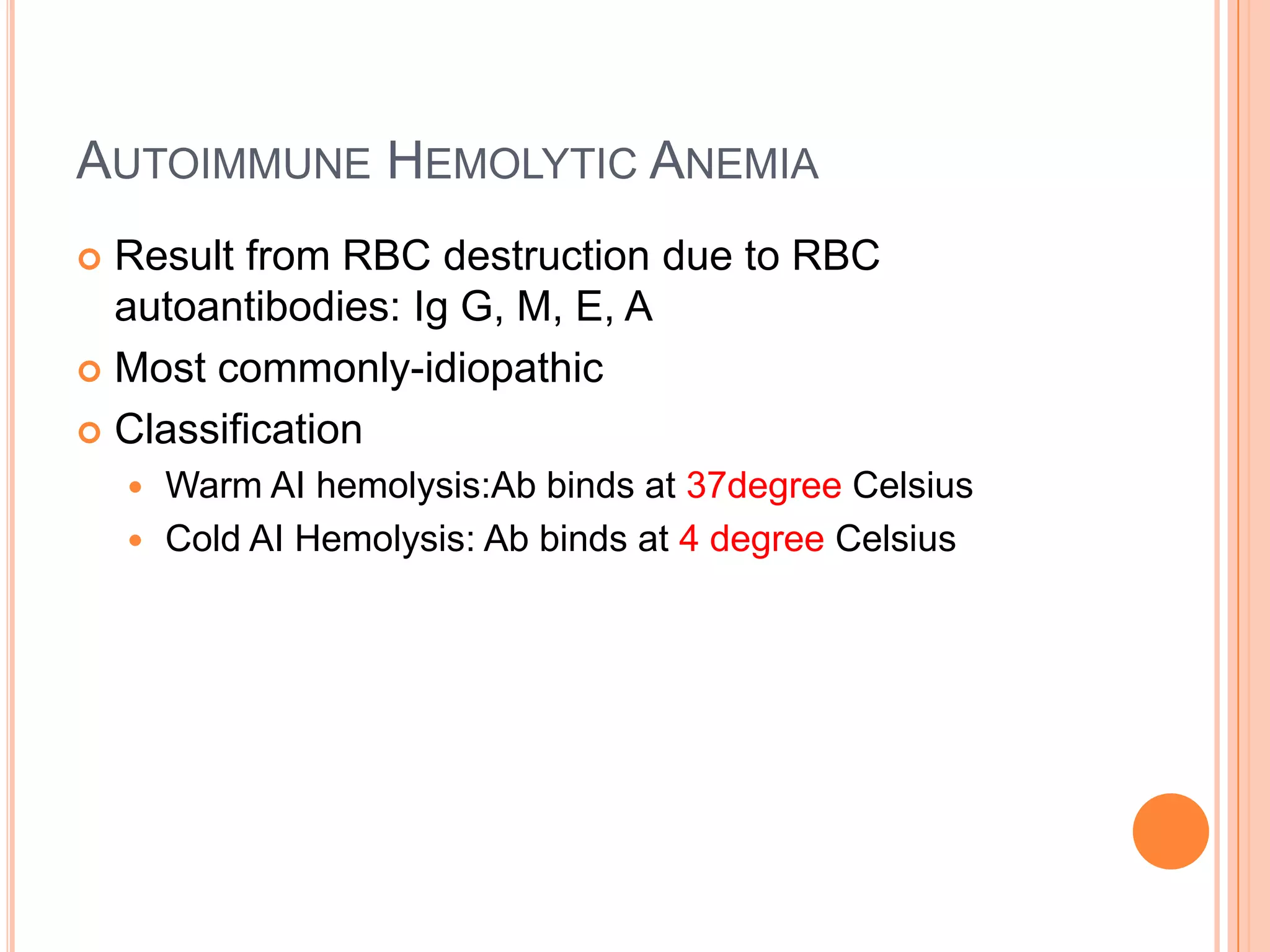 AUTOIMMUNE HEMOLYTIC ANEMIA
 Result from RBC destruction due to RBC
autoantibodies: Ig G, M, E, A
 Most commonly-idiopathic
 Classification
 Warm AI hemolysis:Ab binds at 37degree Celsius
 Cold AI Hemolysis: Ab binds at 4 degree Celsius
 