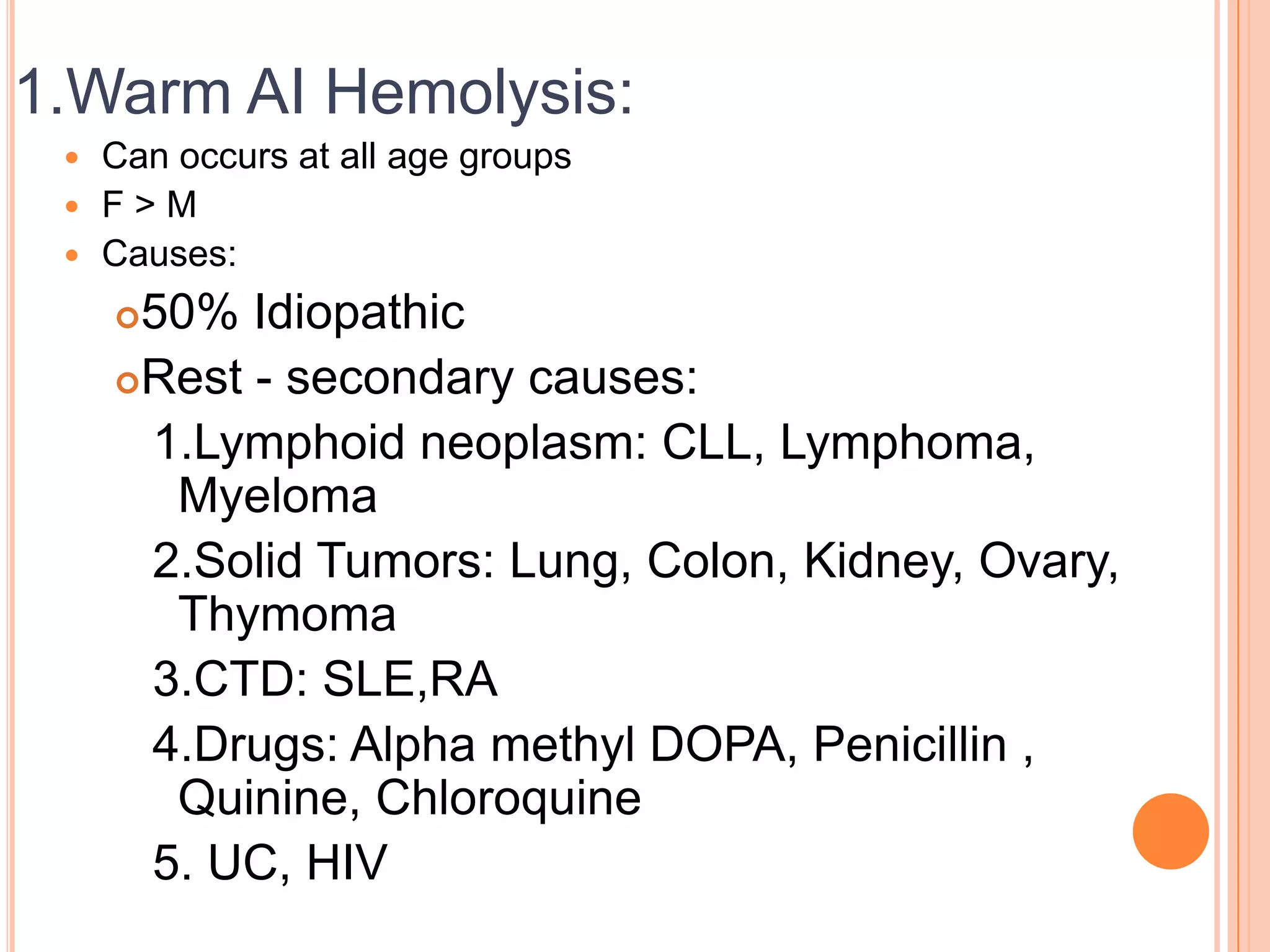 1.Warm AI Hemolysis:
 Can occurs at all age groups
 F > M
 Causes:
50% Idiopathic
Rest - secondary causes:
1.Lymphoid neoplasm: CLL, Lymphoma,
Myeloma
2.Solid Tumors: Lung, Colon, Kidney, Ovary,
Thymoma
3.CTD: SLE,RA
4.Drugs: Alpha methyl DOPA, Penicillin ,
Quinine, Chloroquine
5. UC, HIV
 