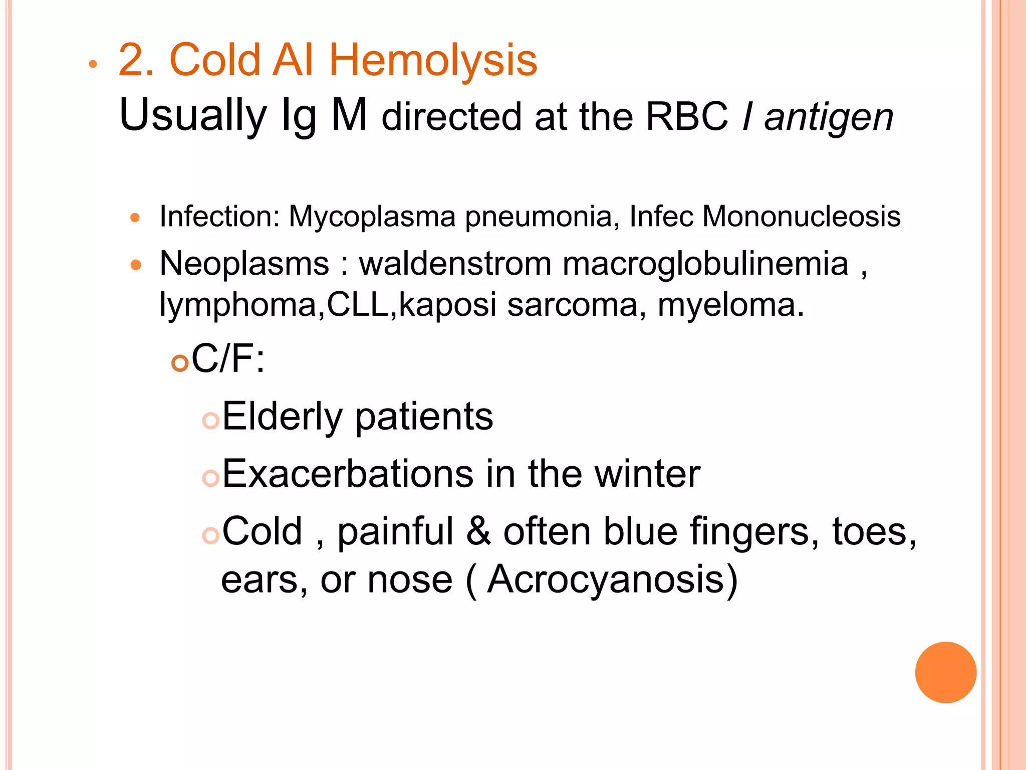 • 2. Cold AI Hemolysis
Usually Ig M directed at the RBC I antigen
 Infection: Mycoplasma pneumonia, Infec Mononucleosis
 Neoplasms : waldenstrom macroglobulinemia ,
lymphoma,CLL,kaposi sarcoma, myeloma.
C/F:
Elderly patients
Exacerbations in the winter
Cold , painful & often blue fingers, toes,
ears, or nose ( Acrocyanosis)
 