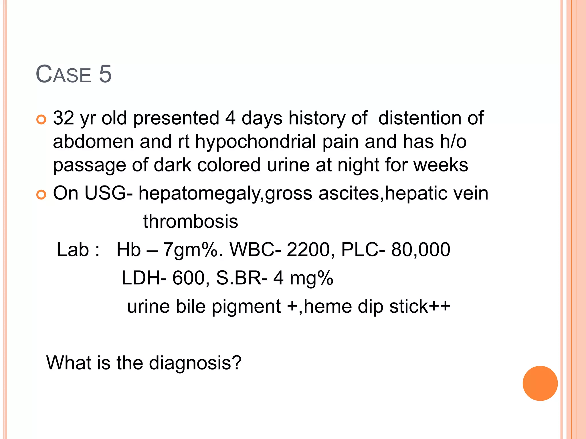 CASE 5
 32 yr old presented 4 days history of distention of
abdomen and rt hypochondrial pain and has h/o
passage of dark colored urine at night for weeks
 On USG- hepatomegaly,gross ascites,hepatic vein
thrombosis
Lab : Hb – 7gm%. WBC- 2200, PLC- 80,000
LDH- 600, S.BR- 4 mg%
urine bile pigment +,heme dip stick++
What is the diagnosis?
 