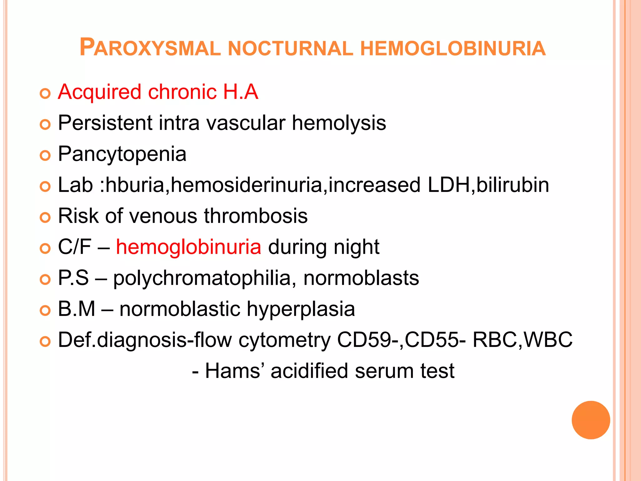 PAROXYSMAL NOCTURNAL HEMOGLOBINURIA
 Acquired chronic H.A
 Persistent intra vascular hemolysis
 Pancytopenia
 Lab :hburia,hemosiderinuria,increased LDH,bilirubin
 Risk of venous thrombosis
 C/F – hemoglobinuria during night
 P.S – polychromatophilia, normoblasts
 B.M – normoblastic hyperplasia
 Def.diagnosis-flow cytometry CD59-,CD55- RBC,WBC
- Hams’ acidified serum test
 