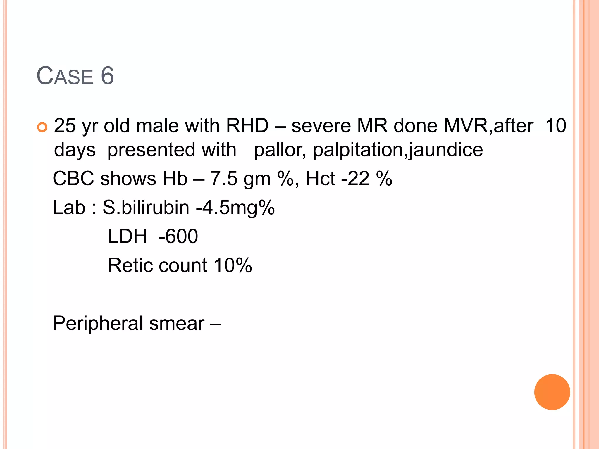 CASE 6
 25 yr old male with RHD – severe MR done MVR,after 10
days presented with pallor, palpitation,jaundice
CBC shows Hb – 7.5 gm %, Hct -22 %
Lab : S.bilirubin -4.5mg%
LDH -600
Retic count 10%
Peripheral smear –
 