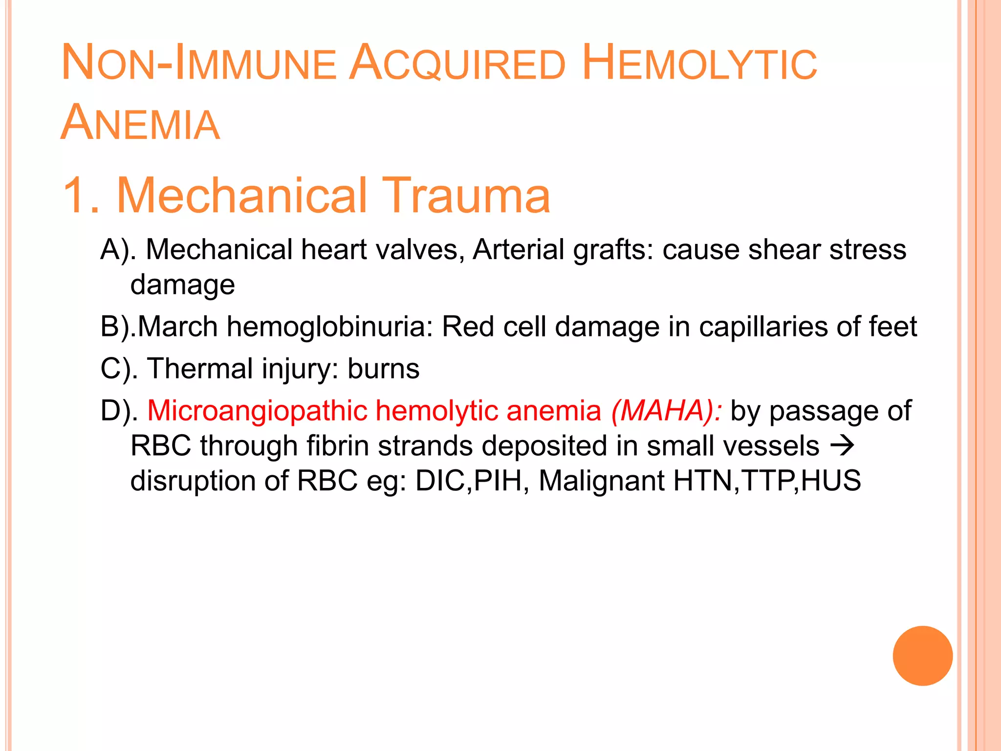 NON-IMMUNE ACQUIRED HEMOLYTIC
ANEMIA
1. Mechanical Trauma
A). Mechanical heart valves, Arterial grafts: cause shear stress
damage
B).March hemoglobinuria: Red cell damage in capillaries of feet
C). Thermal injury: burns
D). Microangiopathic hemolytic anemia (MAHA): by passage of
RBC through fibrin strands deposited in small vessels 
disruption of RBC eg: DIC,PIH, Malignant HTN,TTP,HUS
 