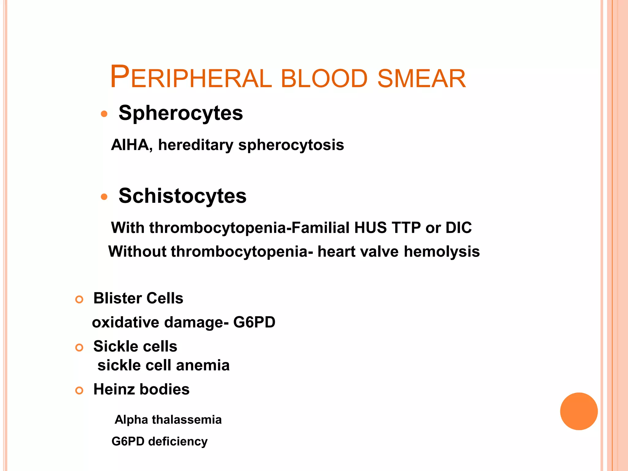 PERIPHERAL BLOOD SMEAR
 Spherocytes
AIHA, hereditary spherocytosis
 Schistocytes
With thrombocytopenia-Familial HUS TTP or DIC
Without thrombocytopenia- heart valve hemolysis
 Blister Cells
oxidative damage- G6PD
 Sickle cells
sickle cell anemia
 Heinz bodies
Alpha thalassemia
G6PD deficiency
 