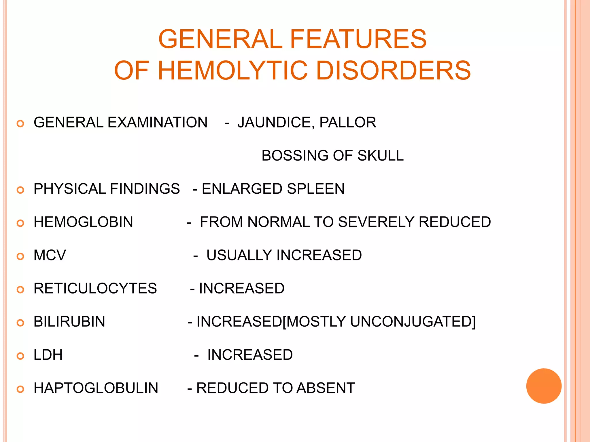 GENERAL FEATURES
OF HEMOLYTIC DISORDERS
 GENERAL EXAMINATION - JAUNDICE, PALLOR
BOSSING OF SKULL
 PHYSICAL FINDINGS - ENLARGED SPLEEN
 HEMOGLOBIN - FROM NORMAL TO SEVERELY REDUCED
 MCV - USUALLY INCREASED
 RETICULOCYTES - INCREASED
 BILIRUBIN - INCREASED[MOSTLY UNCONJUGATED]
 LDH - INCREASED
 HAPTOGLOBULIN - REDUCED TO ABSENT
 