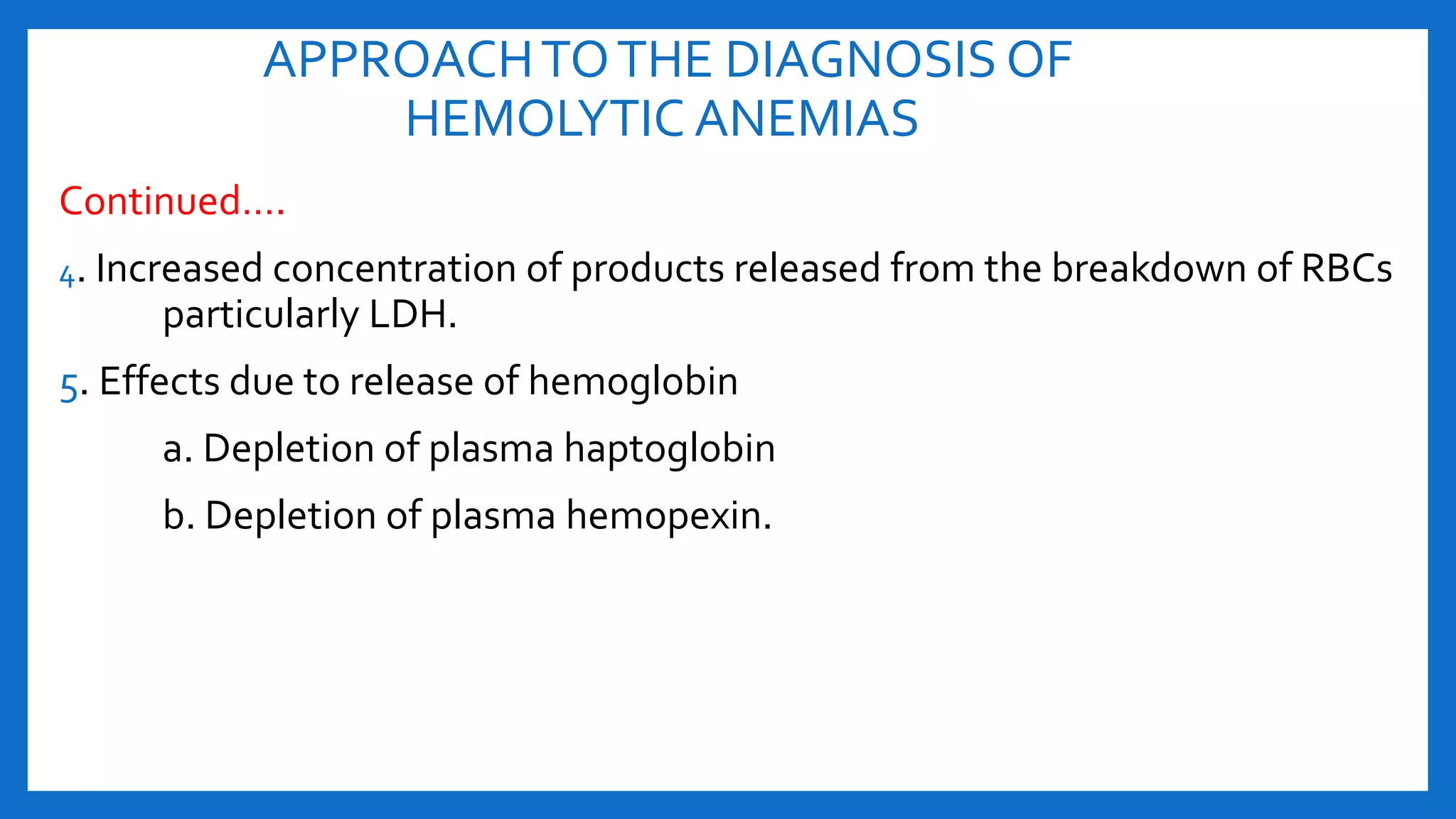 APPROACHTOTHE DIAGNOSIS OF
HEMOLYTIC ANEMIAS
Continued….
4. Increased concentration of products released from the breakdown of RBCs
particularly LDH.
5. Effects due to release of hemoglobin
a. Depletion of plasma haptoglobin
b. Depletion of plasma hemopexin.
 