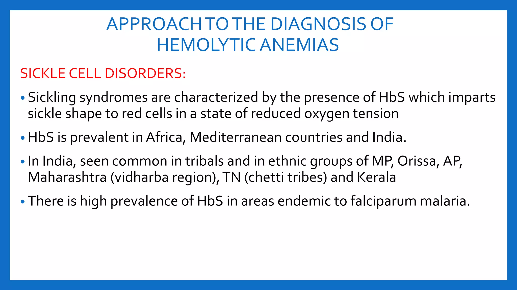 APPROACHTOTHE DIAGNOSIS OF
HEMOLYTIC ANEMIAS
SICKLE CELL DISORDERS:
• Sickling syndromes are characterized by the presence of HbS which imparts
sickle shape to red cells in a state of reduced oxygen tension
• HbS is prevalent in Africa, Mediterranean countries and India.
• In India, seen common in tribals and in ethnic groups of MP, Orissa, AP,
Maharashtra (vidharba region),TN (chetti tribes) and Kerala
• There is high prevalence of HbS in areas endemic to falciparum malaria.
 