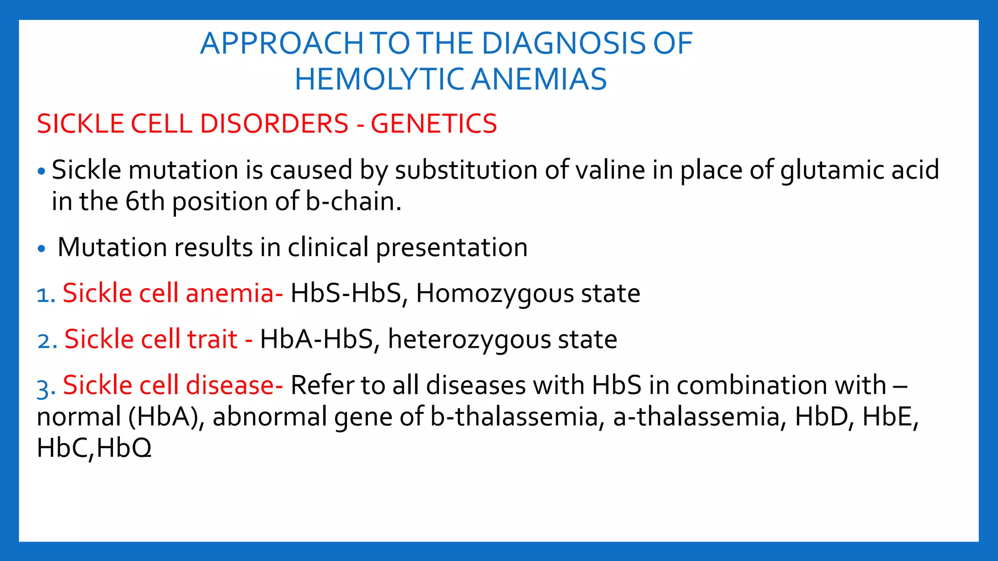 APPROACHTOTHE DIAGNOSIS OF
HEMOLYTIC ANEMIAS
SICKLE CELL DISORDERS - GENETICS
• Sickle mutation is caused by substitution of valine in place of glutamic acid
in the 6th position of b-chain.
• Mutation results in clinical presentation
1. Sickle cell anemia- HbS-HbS, Homozygous state
2. Sickle cell trait - HbA-HbS, heterozygous state
3. Sickle cell disease- Refer to all diseases with HbS in combination with –
normal (HbA), abnormal gene of b-thalassemia, a-thalassemia, HbD, HbE,
HbC,HbQ
 